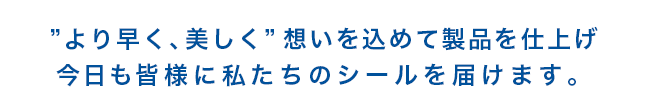 より早く、美しく 想いを込めて製品を仕上げ 今日も皆様に私たちのシールを届けます。